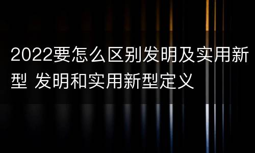 2022要怎么区别发明及实用新型 发明和实用新型定义