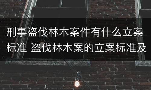 刑事盗伐林木案件有什么立案标准 盗伐林木案的立案标准及定罪与量刑