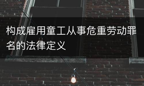 构成雇用童工从事危重劳动罪名的法律定义