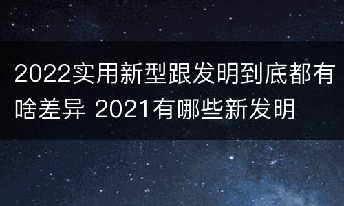 2022实用新型跟发明到底都有啥差异 2021有哪些新发明
