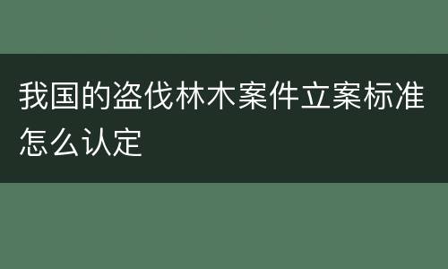 我国的盗伐林木案件立案标准怎么认定