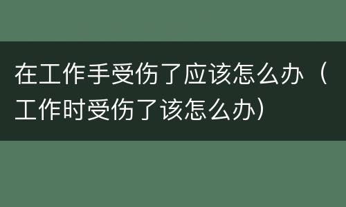 在工作手受伤了应该怎么办（工作时受伤了该怎么办）