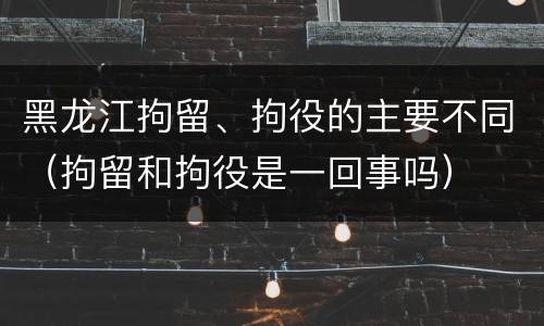 黑龙江拘留、拘役的主要不同（拘留和拘役是一回事吗）