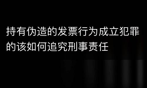 持有伪造的发票行为成立犯罪的该如何追究刑事责任
