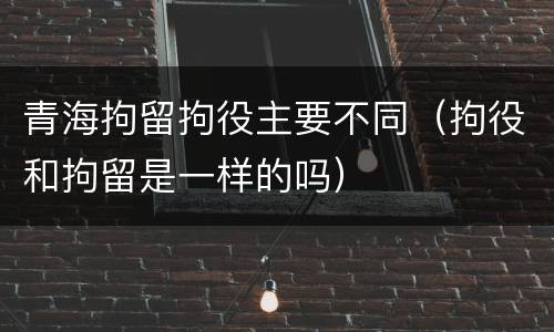 青海拘留拘役主要不同（拘役和拘留是一样的吗）