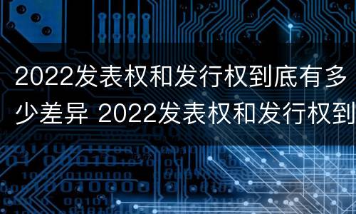 2022发表权和发行权到底有多少差异 2022发表权和发行权到底有多少差异呢