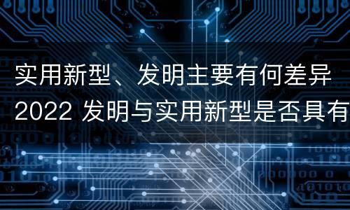 实用新型、发明主要有何差异2022 发明与实用新型是否具有实用性