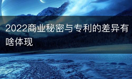 2022商业秘密与专利的差异有啥体现
