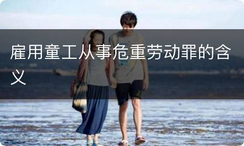 雇用童工从事危重劳动罪的含义