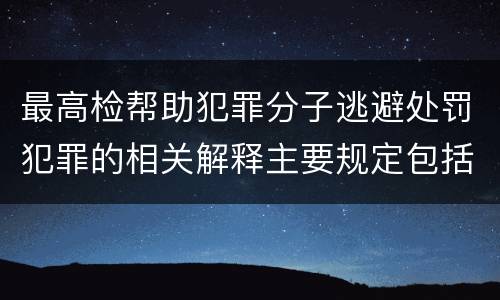 最高检帮助犯罪分子逃避处罚犯罪的相关解释主要规定包括什么