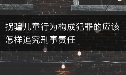 拐骗儿童行为构成犯罪的应该怎样追究刑事责任