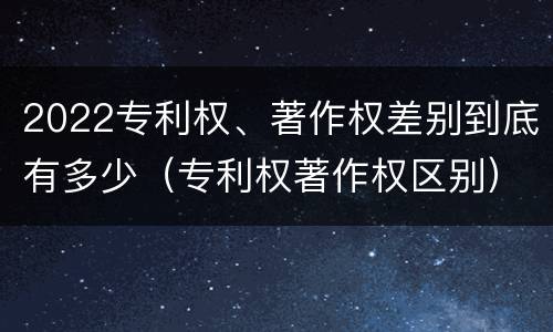 2022专利权、著作权差别到底有多少（专利权著作权区别）