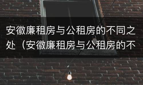 安徽廉租房与公租房的不同之处（安徽廉租房与公租房的不同之处有哪些）