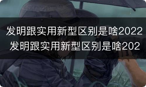 发明跟实用新型区别是啥2022 发明跟实用新型区别是啥2022年的