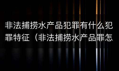 非法捕捞水产品犯罪有什么犯罪特征（非法捕捞水产品罪怎么判刑）