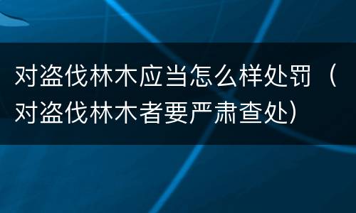 对盗伐林木应当怎么样处罚（对盗伐林木者要严肃查处）