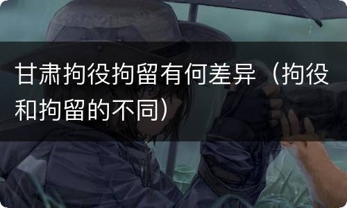 甘肃拘役拘留有何差异（拘役和拘留的不同）