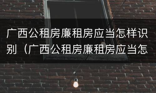 广西公租房廉租房应当怎样识别（广西公租房廉租房应当怎样识别真假）