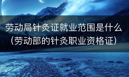 劳动局针灸证就业范围是什么（劳动部的针灸职业资格证）