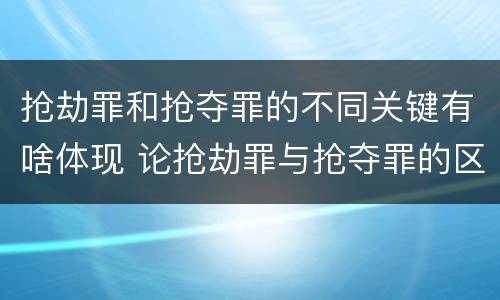 抢劫罪和抢夺罪的不同关键有啥体现 论抢劫罪与抢夺罪的区别