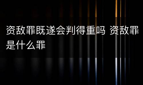 资敌罪既遂会判得重吗 资敌罪是什么罪