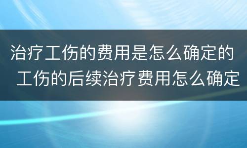 治疗工伤的费用是怎么确定的 工伤的后续治疗费用怎么确定