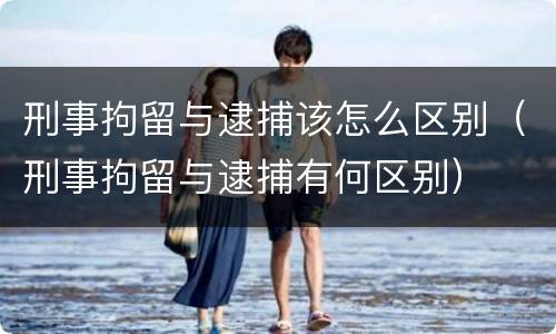刑事拘留与逮捕该怎么区别（刑事拘留与逮捕有何区别）