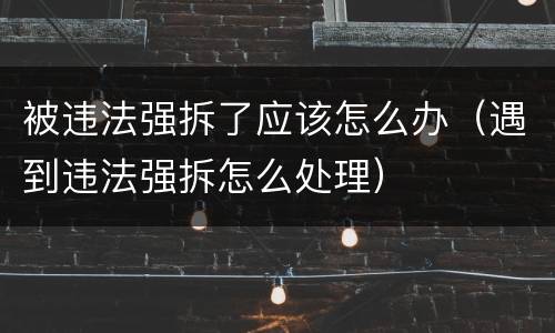 被违法强拆了应该怎么办（遇到违法强拆怎么处理）