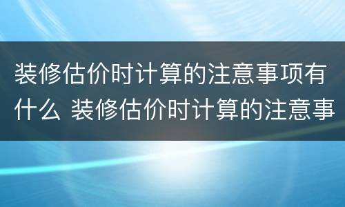 装修估价时计算的注意事项有什么 装修估价时计算的注意事项有什么内容