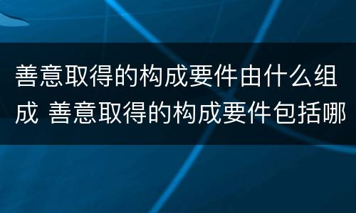 善意取得的构成要件由什么组成 善意取得的构成要件包括哪些