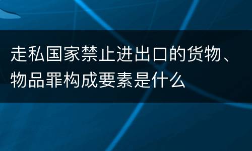 走私国家禁止进出口的货物、物品罪构成要素是什么