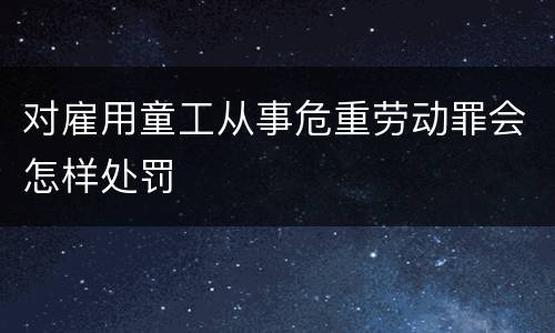对雇用童工从事危重劳动罪会怎样处罚