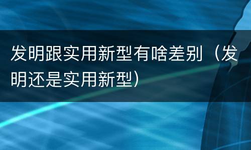 发明跟实用新型有啥差别（发明还是实用新型）