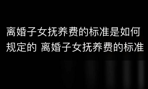 离婚子女抚养费的标准是如何规定的 离婚子女抚养费的标准是如何规定的呢