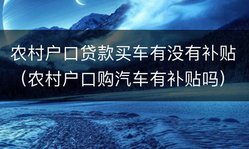 农村户口贷款买车有没有补贴（农村户口购汽车有补贴吗）