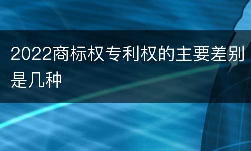 2022商标权专利权的主要差别是几种
