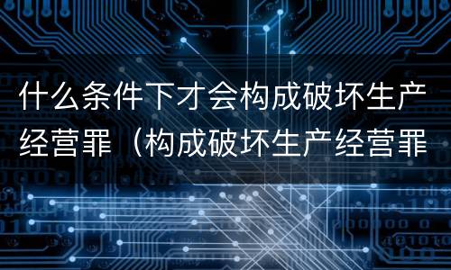 什么条件下才会构成破坏生产经营罪（构成破坏生产经营罪的要素）