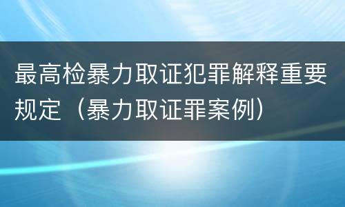 最高检暴力取证犯罪解释重要规定（暴力取证罪案例）