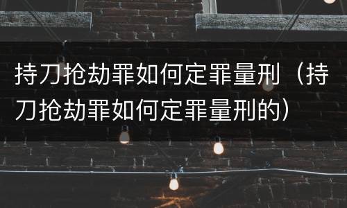 持刀抢劫罪如何定罪量刑（持刀抢劫罪如何定罪量刑的）