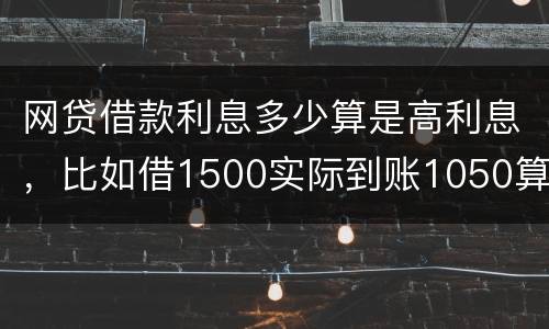 网贷借款利息多少算是高利息，比如借1500实际到账1050算高利息