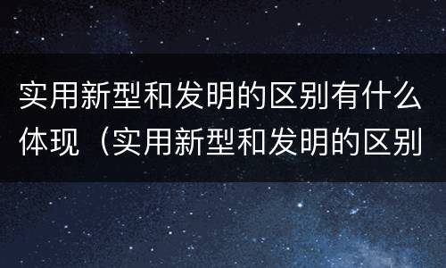 实用新型和发明的区别有什么体现（实用新型和发明的区别有什么体现呢）