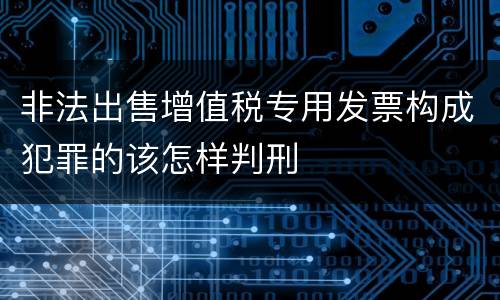 非法出售增值税专用发票构成犯罪的该怎样判刑