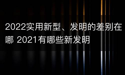 2022实用新型、发明的差别在哪 2021有哪些新发明