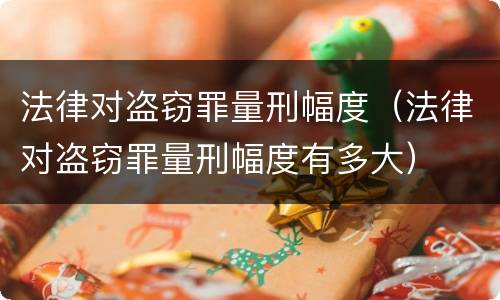 法律对盗窃罪量刑幅度（法律对盗窃罪量刑幅度有多大）
