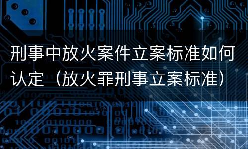 刑事中放火案件立案标准如何认定（放火罪刑事立案标准）