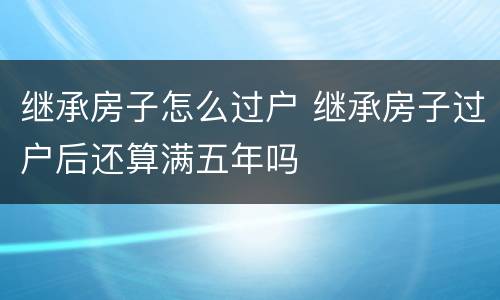 继承房子怎么过户 继承房子过户后还算满五年吗