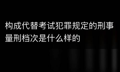 构成代替考试犯罪规定的刑事量刑档次是什么样的
