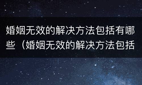 婚姻无效的解决方法包括有哪些（婚姻无效的解决方法包括有哪些内容）
