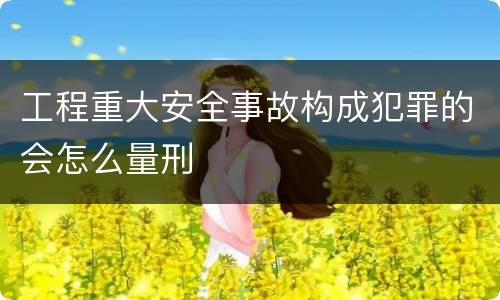 工程重大安全事故构成犯罪的会怎么量刑