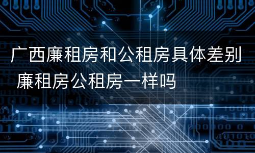 广西廉租房和公租房具体差别 廉租房公租房一样吗